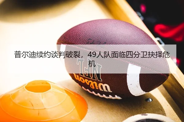 普尔迪续约谈判破裂，49人队面临四分卫抉择危机